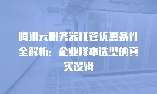腾讯云服务器托管优惠条件全解析：企业降本选型的真实逻辑