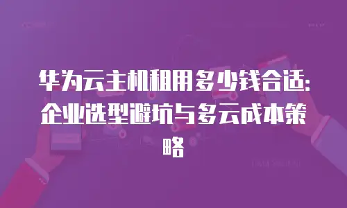 华为云主机租用多少钱合适：企业选型避坑与多云成本策略