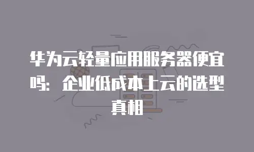 华为云轻量应用服务器便宜吗：企业低成本上云的选型真相