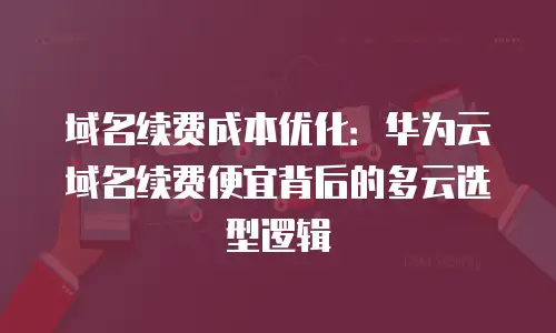 域名续费成本优化：华为云域名续费便宜背后的多云选型逻辑