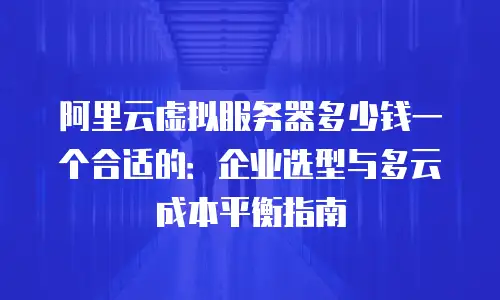 阿里云虚拟服务器多少钱一个合适的：企业选型与多云成本平衡指南