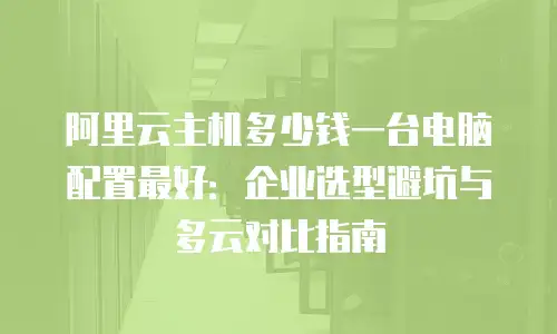 阿里云主机多少钱一台电脑配置最好：企业选型避坑与多云对比指南