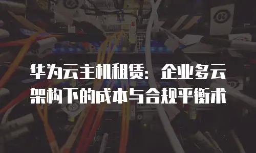 华为云主机租赁：企业多云架构下的成本与合规平衡术
