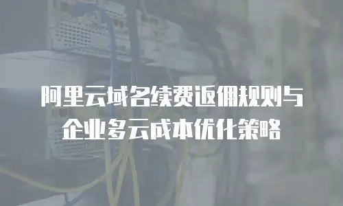 阿里云域名续费返佣规则与企业多云成本优化策略