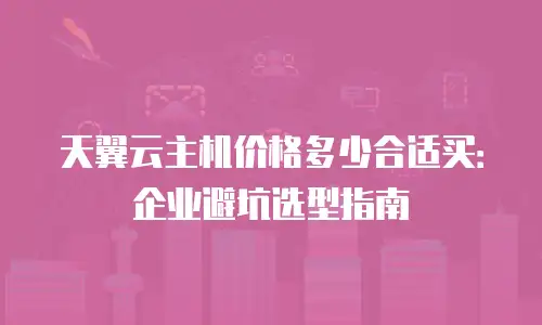 天翼云主机价格多少合适买：企业避坑选型指南