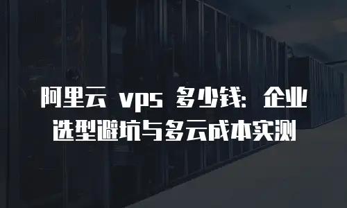 阿里云 vps 多少钱：企业选型避坑与多云成本实测