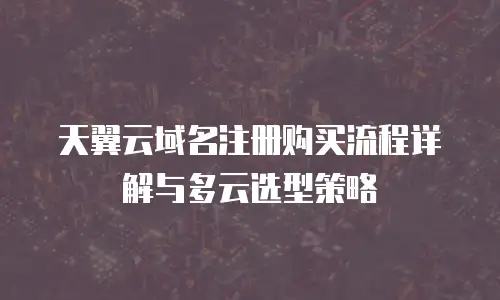 天翼云域名注册购买流程详解与多云选型策略