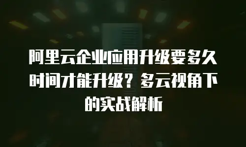 阿里云企业应用升级要多久时间才能升级？多云视角下的实战解析