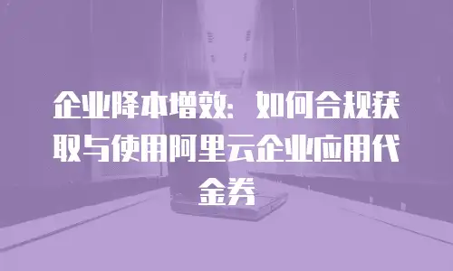 企业降本增效：如何合规获取与使用阿里云企业应用代金券