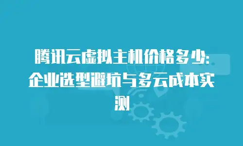 腾讯云虚拟主机价格多少：企业选型避坑与多云成本实测