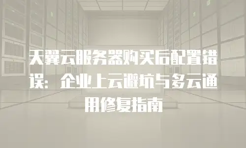 天翼云服务器购买后配置错误：企业上云避坑与多云通用修复指南