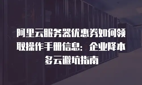 阿里云服务器优惠券如何领取操作手册信息：企业降本多云避坑指南