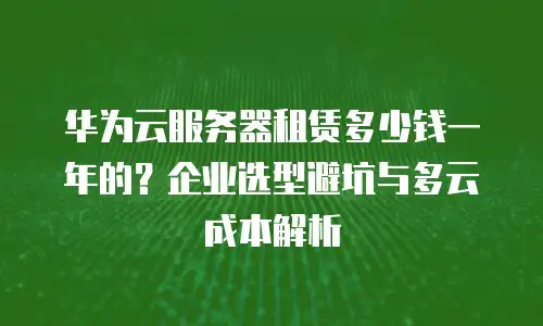 华为云服务器租赁多少钱一年的？企业选型避坑与多云成本解析