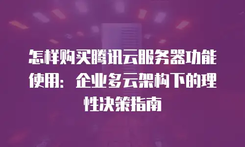 怎样购买腾讯云服务器功能使用：企业多云架构下的理性决策指南
