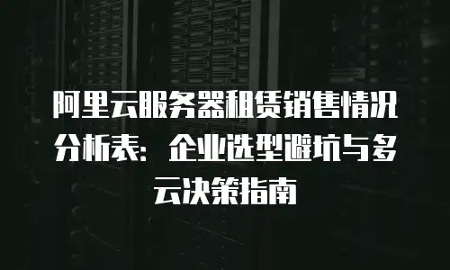 阿里云服务器租赁销售情况分析表：企业选型避坑与多云决策指南