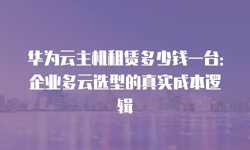 华为云主机租赁多少钱一台：企业多云选型的真实成本逻辑