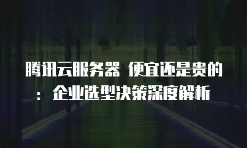 腾讯云服务器 便宜还是贵的：企业选型决策深度解析