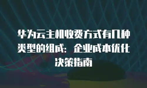 华为云主机收费方式有几种类型的组成：企业成本优化决策指南