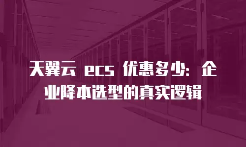 天翼云 ecs 优惠多少：企业降本选型的真实逻辑