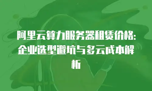 阿里云算力服务器租赁价格：企业选型避坑与多云成本解析