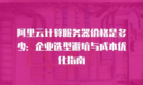 阿里云计算服务器价格是多少：企业选型避坑与成本优化指南