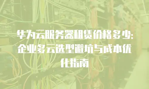 华为云服务器租赁价格多少：企业多云选型避坑与成本优化指南