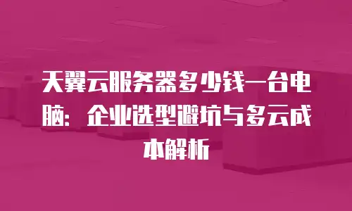 天翼云服务器多少钱一台电脑：企业选型避坑与多云成本解析