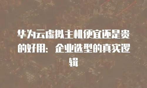 华为云虚拟主机便宜还是贵的好用：企业选型的真实逻辑