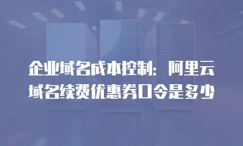企业域名成本控制：阿里云域名续费优惠券口令是多少