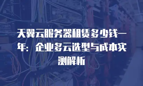 天翼云服务器租赁多少钱一年：企业多云选型与成本实测解析