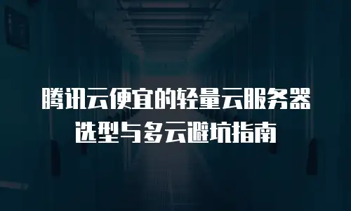 腾讯云便宜的轻量云服务器选型与多云避坑指南
