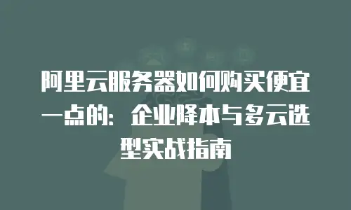 阿里云服务器如何购买便宜一点的：企业降本与多云选型实战指南