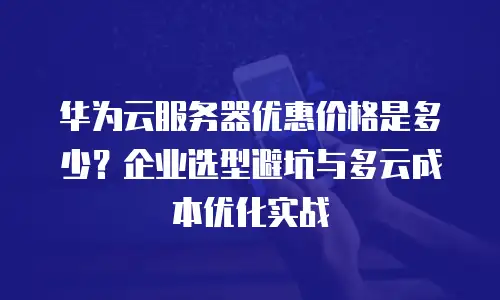 华为云服务器优惠价格是多少？企业选型避坑与多云成本优化实战