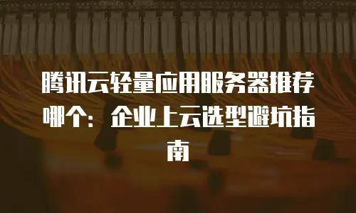 腾讯云轻量应用服务器推荐哪个：企业上云选型避坑指南