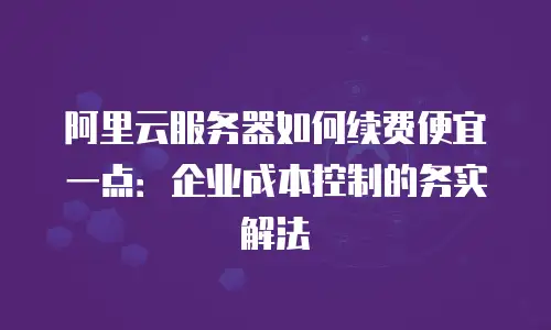 阿里云服务器如何续费便宜一点：企业成本控制的务实解法