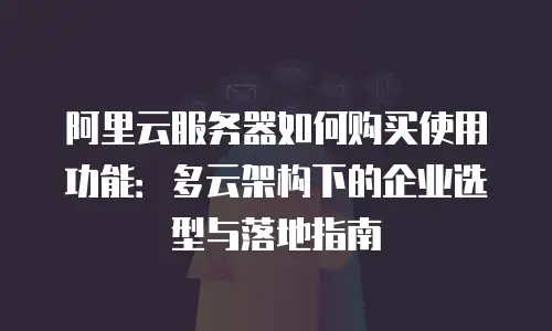 阿里云服务器如何购买使用功能：多云架构下的企业选型与落地指南