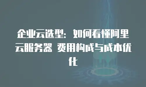 企业云选型：如何看懂阿里云服务器 费用构成与成本优化