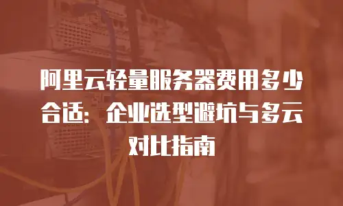 阿里云轻量服务器费用多少合适：企业选型避坑与多云对比指南