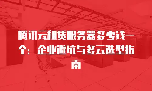 腾讯云租赁服务器多少钱一个：企业避坑与多云选型指南
