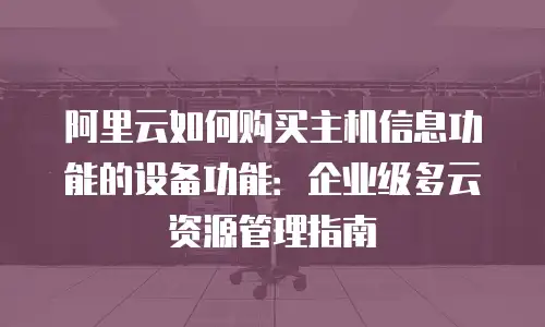 阿里云如何购买主机信息功能的设备功能：企业级多云资源管理指南