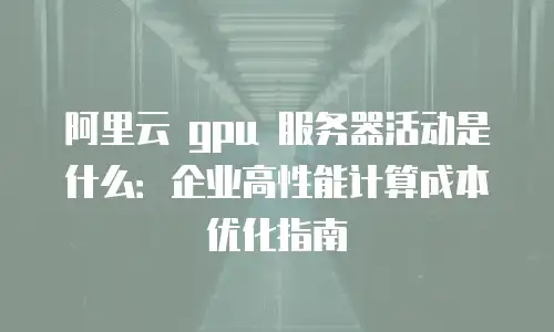 阿里云 gpu 服务器活动是什么：企业高性能计算成本优化指南
