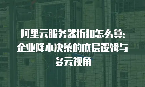 阿里云服务器折扣怎么算：企业降本决策的底层逻辑与多云视角