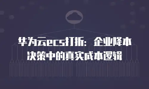 华为云ecs打折：企业降本决策中的真实成本逻辑