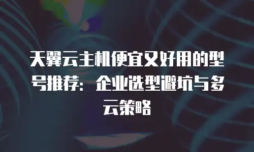 天翼云主机便宜又好用的型号推荐：企业选型避坑与多云策略