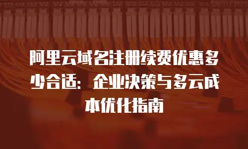 阿里云域名注册续费优惠多少合适：企业决策与多云成本优化指南