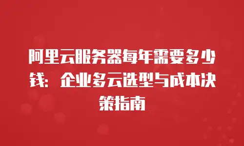 阿里云服务器每年需要多少钱：企业多云选型与成本决策指南