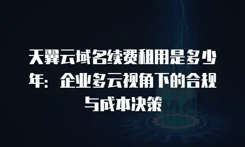 天翼云域名续费租用是多少年：企业多云视角下的合规与成本决策