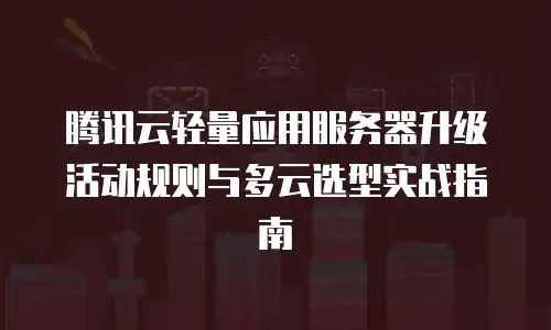 腾讯云轻量应用服务器升级活动规则与多云选型实战指南