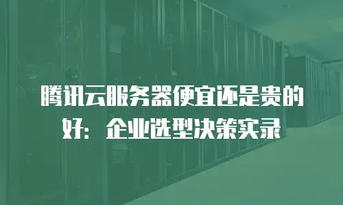 腾讯云服务器便宜还是贵的好：企业选型决策实录