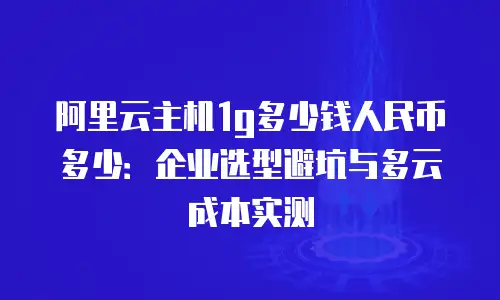 阿里云主机1g多少钱人民币多少：企业选型避坑与多云成本实测